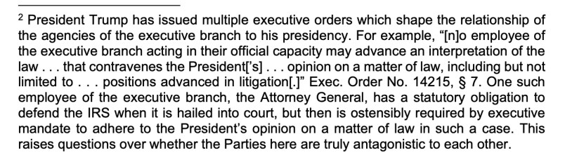 2 President Trump has issued multiple executive orders which shape the relationship of
the agencies of the executive branch to his presidency. For example, “[n]o employee of
the executive branch acting in their official capacity may advance an interpretation of the
law . . . that contravenes the President[’s] . . . opinion on a matter of law, including but not
limited to . . . positions advanced in litigation[.]” Exec. Order No. 14215, § 7. One such
employee of the executive branch, the Attorney General, has a statutory obligation to
defend the IRS when it is hailed into court, but then is ostensibly required by executive
mandate to adhere to the President’s opinion on a matter of law in such a case. This
raises questions over whether the Parties here are truly antagonistic to each other. 